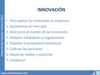INNOVACIÓN
Desarrollo de Productos Turísticos 2012




                                          • Para aplicar la innovación la empresa:
                                          1. Aprovechar el mercado
                                          2. Acercarse al mundo de la innovación
                                          3. Adoptar estándares y regulaciones
                                          4. Explotar la propiedad intelectual
                                          5. Cultivar las personas
                                          6. Moverse, hablar y escuchar
                                          7. Colaborar


        www.vicenteferreyra.net
 