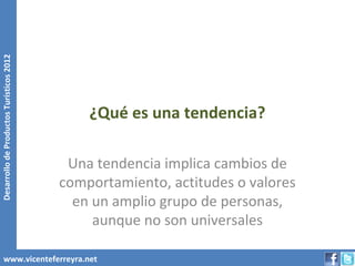 Desarrollo de Productos Turísticos 2012




                                              ¿Qué es una tendencia?

                                           Una tendencia implica cambios de
                                          comportamiento, actitudes o valores
                                            en un amplio grupo de personas,
                                               aunque no son universales

        www.vicenteferreyra.net
 