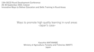 13th OECD Rural Development Conference
28-30 September 2022, Ireland
Innovative Ways to Deliver Education and Skills Training in Rural Areas
Ways to promote high quality learning in rural areas
-Japan’s case-
Kazuhiro WATANABE
Ministry of Agriculture, Forestry and Fisheries (MAFF)
Japan
 