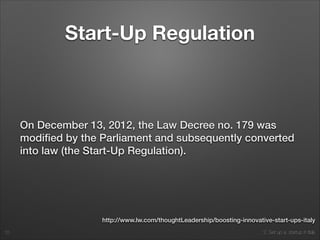 2. Set up a startup in Italy
Start-Up Regulation
On December 13, 2012, the Law Decree no. 179 was
modiﬁed by the Parliament and subsequently converted
into law (the Start-Up Regulation).
10
http://www.lw.com/thoughtLeadership/boosting-innovative-start-ups-italy
 