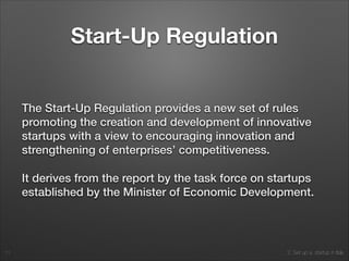 2. Set up a startup in Italy
Start-Up Regulation
The Start-Up Regulation provides a new set of rules
promoting the creation and development of innovative
startups with a view to encouraging innovation and
strengthening of enterprises’ competitiveness.
It derives from the report by the task force on startups
established by the Minister of Economic Development.
11
 