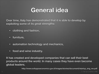 2. Set up a startup in Italy
General idea
Over time, Italy has demonstrated that it is able to develop by
exploiting some of its great strengths:
• clothing and fashion,
• furniture,
• automation technology and mechanics,
• food and wine industry.
It has created and developed companies that can sell their best
products around the world. In many cases they have even become
global leaders.
12
http://www.sviluppoeconomico.gov.it/images/stories/documenti/startup_eng_rev.pdf
 