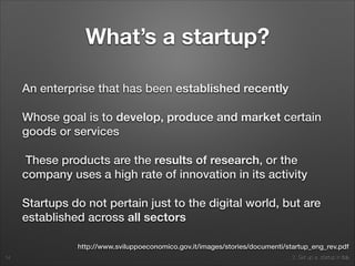 2. Set up a startup in Italy
What’s a startup?
An enterprise that has been established recently
Whose goal is to develop, produce and market certain
goods or services
These products are the results of research, or the
company uses a high rate of innovation in its activity
Startups do not pertain just to the digital world, but are
established across all sectors
14
http://www.sviluppoeconomico.gov.it/images/stories/documenti/startup_eng_rev.pdf
 