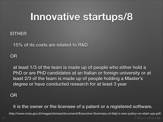 2. Set up a startup in Italy
Innovative startups/8
EITHER
15% of its costs are related to R&D
OR
at least 1/3 of the team is made up of people who either hold a
PhD or are PhD candidates at an Italian or foreign university or at
least 2/3 of the team is made up of people holding a Master’s
degree or have conducted research for at least 3 year
OR
it is the owner or the licensee of a patent or a registered software.
24
http://www.mise.gov.it/images/stories/documenti/Executive-Summary-of-Italy's-new-policy-on-start-ups.pdf
 