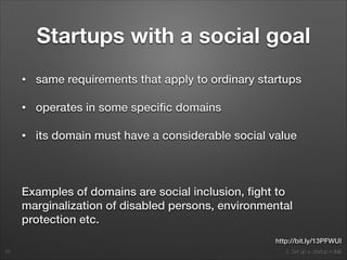 2. Set up a startup in Italy
Startups with a social goal
• same requirements that apply to ordinary startups
• operates in some speciﬁc domains
• its domain must have a considerable social value
!
Examples of domains are social inclusion, ﬁght to
marginalization of disabled persons, environmental
protection etc.
26
http://bit.ly/13PFWUI
 