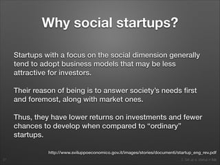 2. Set up a startup in Italy
Why social startups?
Startups with a focus on the social dimension generally
tend to adopt business models that may be less
attractive for investors.
Their reason of being is to answer society’s needs ﬁrst
and foremost, along with market ones.
Thus, they have lower returns on investments and fewer
chances to develop when compared to “ordinary”
startups.
27
http://www.sviluppoeconomico.gov.it/images/stories/documenti/startup_eng_rev.pdf
 