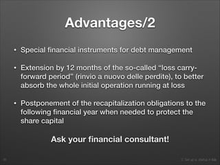 2. Set up a startup in Italy
Advantages/2
• Special ﬁnancial instruments for debt management
• Extension by 12 months of the so-called “loss carry-
forward period” (rinvio a nuovo delle perdite), to better
absorb the whole initial operation running at loss
• Postponement of the recapitalization obligations to the
following ﬁnancial year when needed to protect the
share capital
Ask your ﬁnancial consultant!
35
 
