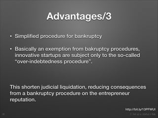 2. Set up a startup in Italy
Advantages/3
• Simpliﬁed procedure for bankruptcy
• Basically an exemption from bakruptcy procedures,
innovative startups are subject only to the so-called
“over-indebtedness procedure”.
!
This shorten judicial liquidation, reducing consequences
from a bankruptcy procedure on the entrepreneur
reputation.
36
http://bit.ly/13PFWUI
 