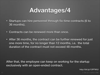 2. Set up a startup in Italy
Advantages/4
• Startups can hire personnel through ﬁx-time contracts (6 to
36 months).
• Contracts can be renewed more than once.
• After 36 months, the contract can be further renewed for just
one more time, for no longer than 12 months, i.e. the total
duration of the contract must not exceed 48 months.
!
After that, the employee can keep on working for the startup
exclusively with an open-ended contract.
37
http://bit.ly/13PFWUI
 