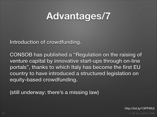 2. Set up a startup in Italy
Advantages/7
Introduction of crowdfunding.
CONSOB has published a “Regulation on the raising of
venture capital by innovative start-ups through on-line
portals”, thanks to which Italy has become the ﬁrst EU
country to have introduced a structured legislation on
equity-based crowdfunding.
(still underway: there’s a missing law)
40
http://bit.ly/13PFWUI
 
