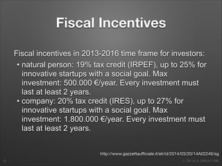 2. Set up a startup in Italy
Fiscal Incentives
Fiscal incentives in 2013-2016 time frame for investors:
• natural person: 19% tax credit (IRPEF), up to 25% for
innovative startups with a social goal. Max
investment: 500.000 €/year. Every investment must
last at least 2 years.
• company: 20% tax credit (IRES), up to 27% for
innovative startups with a social goal. Max
investment: 1.800.000 €/year. Every investment must
last at least 2 years.
42
http://www.gazzettauﬃciale.it/eli/id/2014/03/20/14A02246/sg
 