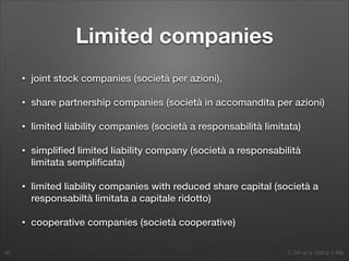 2. Set up a startup in Italy
Limited companies
• joint stock companies (società per azioni),
• share partnership companies (società in accomandita per azioni)
• limited liability companies (società a responsabilità limitata)
• simpliﬁed limited liability company (società a responsabilità
limitata sempliﬁcata)
• limited liability companies with reduced share capital (società a
responsabiltà limitata a capitale ridotto)
• cooperative companies (società cooperative)
46
 