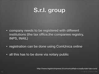 2. Set up a startup in Italy
S.r.l. group
• company needs to be registered with different
institutions (the tax ofﬁce,the companies registry,
INPS, INAIL)
• registration can be done using ComUnica online
• all this has to be done via notary public
48
http://www.registroimprese.it/comunica#tab=cosa&under-tab=corsi
 