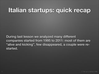 2. Set up a startup in Italy
Italian startups: quick recap
During last lesson we analyzed many different
companies started from 1995 to 2011: most of them are
“alive and kicking”, few disappeared, a couple were re-
started.
5
 
