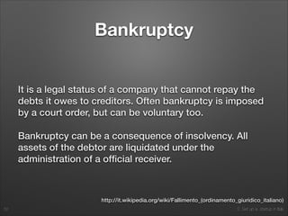 2. Set up a startup in Italy
Bankruptcy
It is a legal status of a company that cannot repay the
debts it owes to creditors. Often bankruptcy is imposed
by a court order, but can be voluntary too.
Bankruptcy can be a consequence of insolvency. All
assets of the debtor are liquidated under the
administration of a ofﬁcial receiver.
52
http://it.wikipedia.org/wiki/Fallimento_(ordinamento_giuridico_italiano)
 