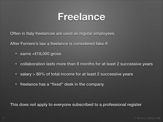 2. Set up a startup in Italy
Freelance
Often in Italy freelances are used as regular employees.
After Fornero’s law a freelance is considered fake if:
• earns <€18,000 gross
• collaboration lasts more than 8 months for at least 2 successive years
• salary > 80% of total income for at least 2 successive years
• freelance has a “ﬁxed” desk in the company
!
This does not apply to everyone subscribed to a professional register
57
 