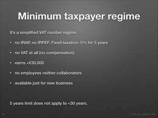 2. Set up a startup in Italy
Minimum taxpayer regime
It’s a simpliﬁed VAT number regime.
• no IRAP, no IRPEF. Fixed taxation: 5% for 5 years
• no VAT at all (no compensation)
• earns <€30,000
• no employees neither collaborators
• available just for new business
!
5 years limit does not apply to <30 years.
58
 