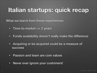2. Set up a startup in Italy
Italian startups: quick recap
What we learnt from those experiences:
• Time-to-market <= 2 years
• Funds availability doesn’t really make the difference
• Acquiring or be acquired could be a measure of
success
• Passion and team are core values
• Never ever ignore your customers!
6
 