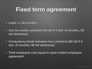 2. Set up a startup in Italy
Fixed term agreement
• Lasts <= 36 months
• Can be brieﬂy extended (30 dd if it last <6 months, 50
dd otherwise)
• Compulsory break between two contracts (60 dd if it
last <6 months, 90 dd otherwise)
• Total employee cost equal to open ended employee
agreement
60
 