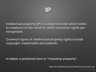 2. Set up a startup in Italy
IP
Intellectual property (IP) is a legal concept which refers
to creations of the mind for which exclusive rights are
recognized.
Common types of intellectual property rights include
copyright, trademarks and patents.
!
In italian a preferred term is "industrial property".
62
http://en.wikipedia.org/wiki/Intellectual_property_law
 