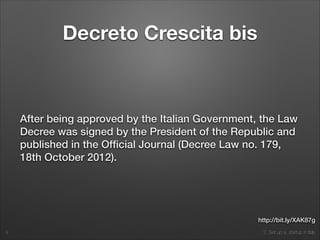 2. Set up a startup in Italy
Decreto Crescita bis
After being approved by the Italian Government, the Law
Decree was signed by the President of the Republic and
published in the Ofﬁcial Journal (Decree Law no. 179,
18th October 2012).
9
http://bit.ly/XAK87g
 