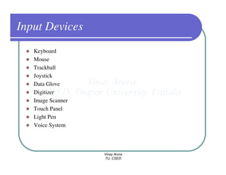 Input Devices
   Keyboard
   Mouse
   Trackball
   Joystick
   Data Glove
   Digitizer
   Image Scanner
   Touch Panel
   Light Pen
   Voice System



                   Vinay Arora
                   TU, CSED
 