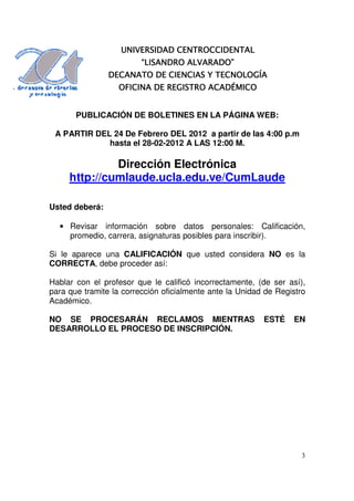 CENTROCCIDENTAL
                   UNIVERSIDAD CENTROCCIDENTAL
                         “LISANDRO ALVARADO”
                DECANATO DE CIENCIAS Y TECNOLOGÍA
                  OFICINA DE REGISTRO ACADÉMICO


       PUBLICACIÓN DE BOLETINES EN LA PÁGINA WEB:

 A PARTIR DEL 24 De Febrero DEL 2012 a partir de las 4:00 p.m
             hasta el 28-02-2012 A LAS 12:00 M.

              Dirección Electrónica
     http://cumlaude.ucla.edu.ve/CumLaude

Usted deberá:

  • Revisar información sobre datos personales: Calificación,
    promedio, carrera, asignaturas posibles para inscribir).

Si le aparece una CALIFICACIÓN que usted considera NO es la
CORRECTA, debe proceder así:

Hablar con el profesor que le calificó incorrectamente, (de ser así),
para que tramite la corrección oficialmente ante la Unidad de Registro
Académico.

NO SE PROCESARÁN RECLAMOS MIENTRAS                        ESTÉ    EN
DESARROLLO EL PROCESO DE INSCRIPCIÓN.




                                                                     3
 