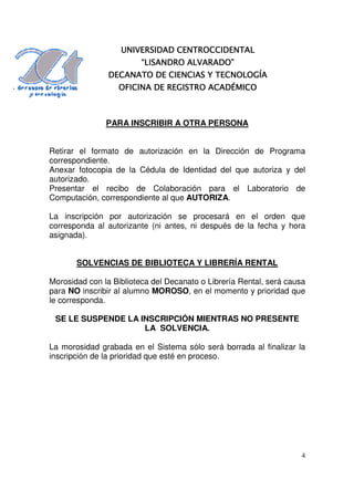 CENTROCCIDENTAL
                   UNIVERSIDAD CENTROCCIDENTAL
                         “LISANDRO ALVARADO”
                DECANATO DE CIENCIAS Y TECNOLOGÍA
                  OFICINA DE REGISTRO ACADÉMICO



               PARA INSCRIBIR A OTRA PERSONA


Retirar el formato de autorización en la Dirección de Programa
correspondiente.
Anexar fotocopia de la Cédula de Identidad del que autoriza y del
autorizado.
Presentar el recibo de Colaboración para el Laboratorio de
Computación, correspondiente al que AUTORIZA.

La inscripción por autorización se procesará en el orden que
corresponda al autorizante (ni antes, ni después de la fecha y hora
asignada).


       SOLVENCIAS DE BIBLIOTECA Y LIBRERÍA RENTAL

Morosidad con la Biblioteca del Decanato o Librería Rental, será causa
para NO inscribir al alumno MOROSO, en el momento y prioridad que
le corresponda.

 SE LE SUSPENDE LA INSCRIPCIÓN MIENTRAS NO PRESENTE
                    LA SOLVENCIA.

La morosidad grabada en el Sistema sólo será borrada al finalizar la
inscripción de la prioridad que esté en proceso.




                                                                     4
 