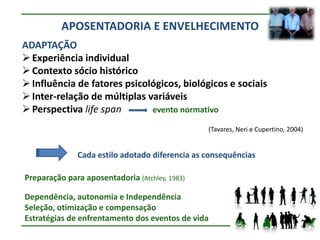 APOSENTADORIA E ENVELHECIMENTO
ADAPTAÇÃO
 Experiência individual
 Contexto sócio histórico
 Influência de fatores psicológicos, biológicos e sociais
 Inter-relação de múltiplas variáveis
 Perspectiva life span       evento normativo

                                                (Tavares, Neri e Cupertino, 2004)


              Cada estilo adotado diferencia as consequências

Preparação para aposentadoria (Atchley, 1983)

Dependência, autonomia e Independência
Seleção, otimização e compensação
Estratégias de enfrentamento dos eventos de vida
 