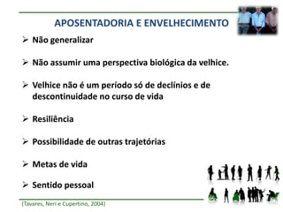 APOSENTADORIA E ENVELHECIMENTO
 Não generalizar

 Não assumir uma perspectiva biológica da velhice.

 Velhice não é um período só de declínios e de
  descontinuidade no curso de vida

 Resiliência

 Possibilidade de outras trajetórias

 Metas de vida

 Sentido pessoal
(Tavares, Neri e Cupertino, 2004)
 