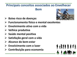 Principais conceitos associados ao Envelhecer
                     Bem

   Baixo risco de doenças
   Funcionamento físico e mental excelentes
   Envolvimento ativo com a vida
   Velhice produtiva
   Saúde mental positiva
   Satisfação geral com a vida
   Alcance do bem-estar
   Envolvimento com o lazer
   Contribuição para economia
 