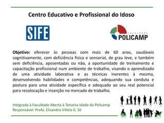 Centro Educativo e Profissional do Idoso




Objetivo: oferecer às pessoas com mais de 60 anos, saudáveis
cognitivamente, com deficiência física e sensorial, de grau leve, e também
sem deficiência, aposentadas ou não, a oportunidade de treinamento e
capacitação profissional num ambiente de trabalho, visando o aprendizado
de uma atividade laborativa e as técnicas inerentes à mesma,
desenvolvendo habilidades e competências, adequando sua conduta e
postura para uma atividade específica e adequada ao seu real potencial
para recolocação e inserção no mercado de trabalho.


Integrada à Faculdade Aberta à Terceira Idade da Policamp.
Responsável: Profa. Elisandra Villela G. Sé
 