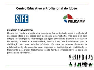 Centro Educativo e Profissional do Idoso




PRINCÍPIO FUNDAMENTAL
O emprego regular é a meta ideal quando se fala de inclusão social e profissional
da pessoa idosa e da pessoa com deficiência pelo trabalho, mas para que este
estágio seja alcançado a inter-relação das ações envolvendo a família, a instituição
de ensino, a ONG e a comunidade, constitui um elo fundamental para a
viabilização de uma inclusão eficiente. Portanto, o projeto demanda o
estabelecimento de parcerias com empresas e instituições de reabilitação e
tratamento dos grupos trabalhados, sendo também imprescindível o apoio de
profissionais voluntários.
 
