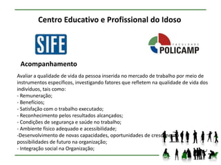 Centro Educativo e Profissional do Idoso




 Acompanhamento
Avaliar a qualidade de vida da pessoa inserida no mercado de trabalho por meio de
instrumentos específicos, investigando fatores que refletem na qualidade de vida dos
indivíduos, tais como:
- Remuneração;
- Benefícios;
- Satisfação com o trabalho executado;
- Reconhecimento pelos resultados alcançados;
- Condições de segurança e saúde no trabalho;
- Ambiente físico adequado e acessibilidade;
-Desenvolvimento de novas capacidades, oportunidades de crescimento e
possibilidades de futuro na organização;
- Integração social na Organização;
 