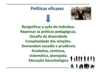 Políticas eficazes


 Resignificar a ação do indivíduo.
Repensar as práticas pedagógicas.
      Desafio da diversidade
   Complexidade das relações.
 Demandam ousadia e prudência
       Gradativa, contínua,
     sistemática, planejada.
     Educação Gerontológica
 