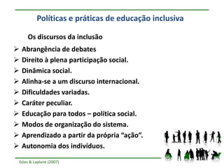 Políticas e práticas de educação inclusiva

     Os discursos da inclusão
   Abrangência de debates
   Direito à plena participação social.
   Dinâmica social.
   Alinha-se a um discurso internacional.
   Dificuldades variadas.
   Caráter peculiar.
   Educação para todos – política social.
   Modos de organização do sistema.
   Aprendizado a partir da própria “ação”.
   Autonomia dos indivíduos.

Góes & Laplane (2007)
 
