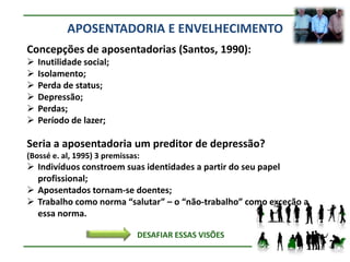 APOSENTADORIA E ENVELHECIMENTO
Concepções de aposentadorias (Santos, 1990):
   Inutilidade social;
   Isolamento;
   Perda de status;
   Depressão;
   Perdas;
   Período de lazer;

Seria a aposentadoria um preditor de depressão?
(Bossé e. al, 1995) 3 premissas:
 Indivíduos constroem suas identidades a partir do seu papel
  profissional;
 Aposentados tornam-se doentes;
 Trabalho como norma “salutar” – o “não-trabalho” como exceção a
  essa norma.

                               DESAFIAR ESSAS VISÕES
 