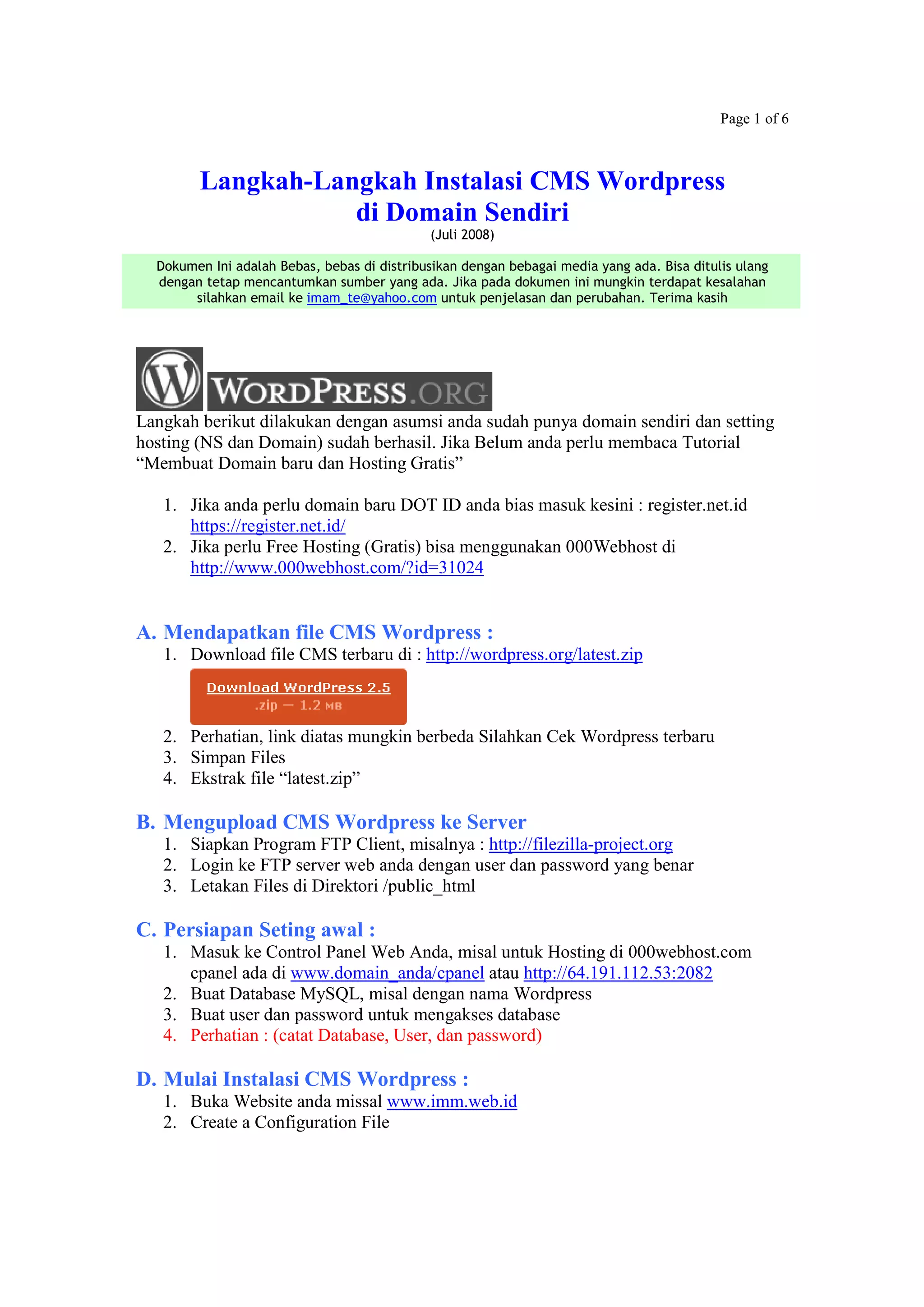 Page 1 of 6
Langkah-Langkah Instalasi CMS Wordpress
di Domain Sendiri
(Juli 2008)
Dokumen Ini adalah Bebas, bebas di distribusikan dengan bebagai media yang ada. Bisa ditulis ulang
dengan tetap mencantumkan sumber yang ada. Jika pada dokumen ini mungkin terdapat kesalahan
silahkan email ke imam_te@yahoo.com untuk penjelasan dan perubahan. Terima kasih
Langkah berikut dilakukan dengan asumsi anda sudah punya domain sendiri dan setting
hosting (NS dan Domain) sudah berhasil. Jika Belum anda perlu membaca Tutorial
“Membuat Domain baru dan Hosting Gratis”
1. Jika anda perlu domain baru DOT ID anda bias masuk kesini : register.net.id
https://register.net.id/
2. Jika perlu Free Hosting (Gratis) bisa menggunakan 000Webhost di
http://www.000webhost.com/?id=31024
A. Mendapatkan file CMS Wordpress :
1. Download file CMS terbaru di : http://wordpress.org/latest.zip
2. Perhatian, link diatas mungkin berbeda Silahkan Cek Wordpress terbaru
3. Simpan Files
4. Ekstrak file “latest.zip”
B. Mengupload CMS Wordpress ke Server
1. Siapkan Program FTP Client, misalnya : http://filezilla-project.org
2. Login ke FTP server web anda dengan user dan password yang benar
3. Letakan Files di Direktori /public_html
C. Persiapan Seting awal :
1. Masuk ke Control Panel Web Anda, misal untuk Hosting di 000webhost.com
cpanel ada di www.domain_anda/cpanel atau http://64.191.112.53:2082
2. Buat Database MySQL, misal dengan nama Wordpress
3. Buat user dan password untuk mengakses database
4. Perhatian : (catat Database, User, dan password)
D. Mulai Instalasi CMS Wordpress :
1. Buka Website anda missal www.imm.web.id
2. Create a Configuration File
 
