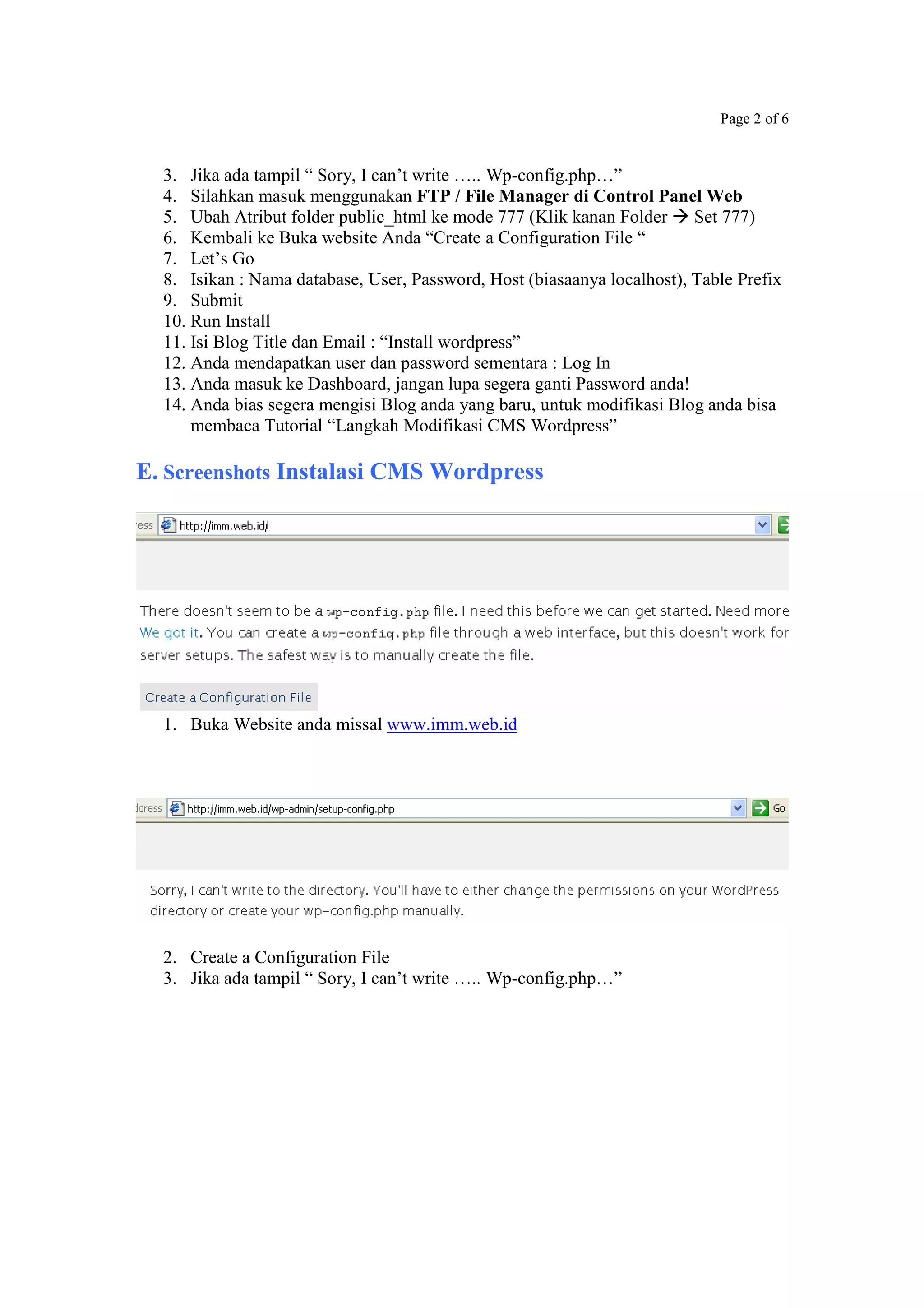 Page 2 of 6
3. Jika ada tampil “ Sory, I can’t write ….. Wp-config.php…”
4. Silahkan masuk menggunakan FTP / File Manager di Control Panel Web
5. Ubah Atribut folder public_html ke mode 777 (Klik kanan Folder Set 777)
6. Kembali ke Buka website Anda “Create a Configuration File “
7. Let’s Go
8. Isikan : Nama database, User, Password, Host (biasaanya localhost), Table Prefix
9. Submit
10. Run Install
11. Isi Blog Title dan Email : “Install wordpress”
12. Anda mendapatkan user dan password sementara : Log In
13. Anda masuk ke Dashboard, jangan lupa segera ganti Password anda!
14. Anda bias segera mengisi Blog anda yang baru, untuk modifikasi Blog anda bisa
membaca Tutorial “Langkah Modifikasi CMS Wordpress”
E. Screenshots Instalasi CMS Wordpress
1. Buka Website anda missal www.imm.web.id
2. Create a Configuration File
3. Jika ada tampil “ Sory, I can’t write ….. Wp-config.php…”
 