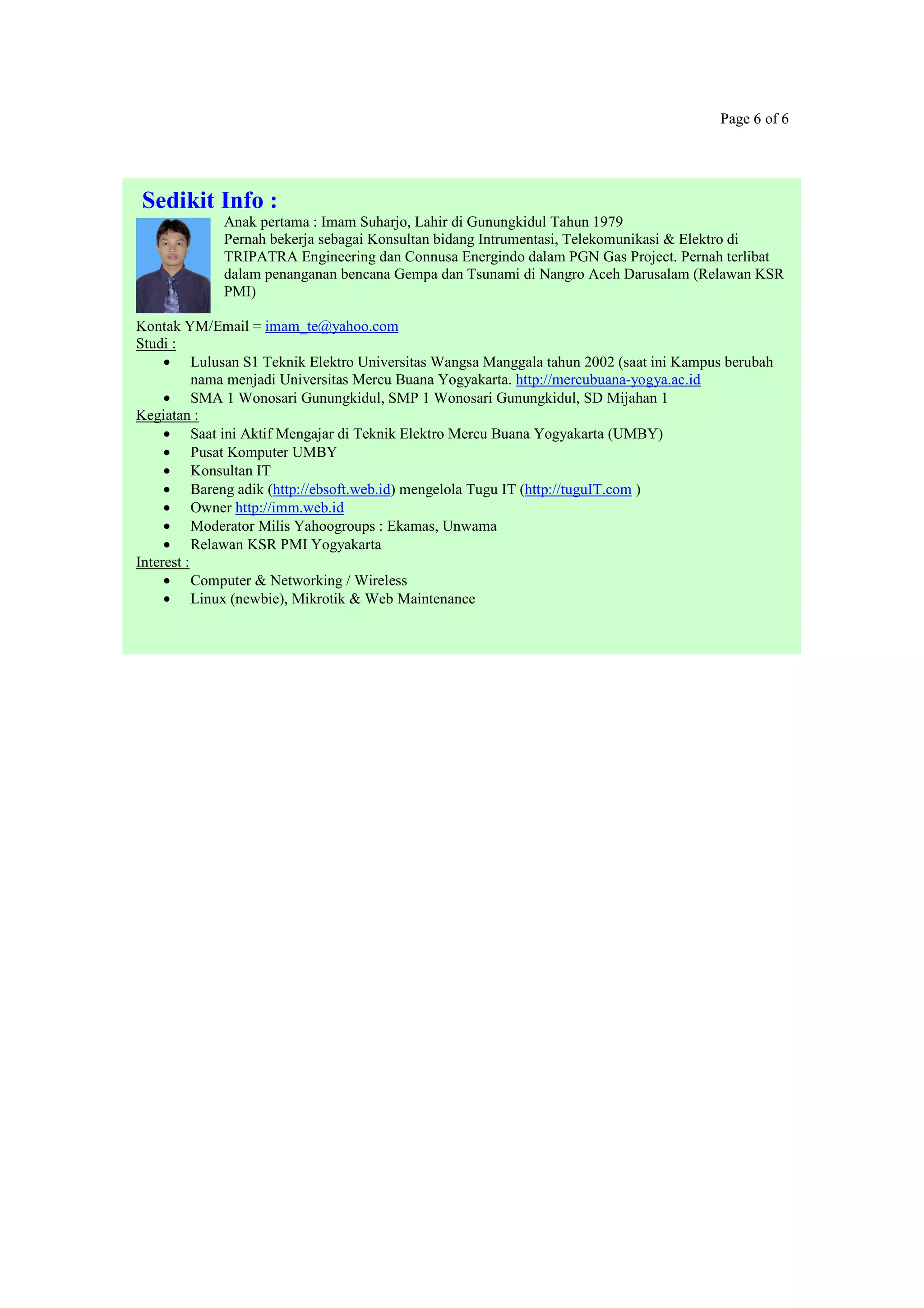 Page 6 of 6
Sedikit Info :
Anak pertama : Imam Suharjo, Lahir di Gunungkidul Tahun 1979
Pernah bekerja sebagai Konsultan bidang Intrumentasi, Telekomunikasi & Elektro di
TRIPATRA Engineering dan Connusa Energindo dalam PGN Gas Project. Pernah terlibat
dalam penanganan bencana Gempa dan Tsunami di Nangro Aceh Darusalam (Relawan KSR
PMI)
Kontak YM/Email = imam_te@yahoo.com
Studi :
• Lulusan S1 Teknik Elektro Universitas Wangsa Manggala tahun 2002 (saat ini Kampus berubah
nama menjadi Universitas Mercu Buana Yogyakarta. http://mercubuana-yogya.ac.id
• SMA 1 Wonosari Gunungkidul, SMP 1 Wonosari Gunungkidul, SD Mijahan 1
Kegiatan :
• Saat ini Aktif Mengajar di Teknik Elektro Mercu Buana Yogyakarta (UMBY)
• Pusat Komputer UMBY
• Konsultan IT
• Bareng adik (http://ebsoft.web.id) mengelola Tugu IT (http://tuguIT.com )
• Owner http://imm.web.id
• Moderator Milis Yahoogroups : Ekamas, Unwama
• Relawan KSR PMI Yogyakarta
Interest :
• Computer & Networking / Wireless
• Linux (newbie), Mikrotik & Web Maintenance
 