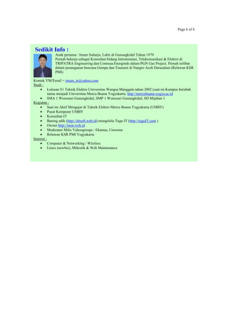 Page 6 of 6
Sedikit Info :
Anak pertama : Imam Suharjo, Lahir di Gunungkidul Tahun 1979
Pernah bekerja sebagai Konsultan bidang Intrumentasi, Telekomunikasi & Elektro di
TRIPATRA Engineering dan Connusa Energindo dalam PGN Gas Project. Pernah terlibat
dalam penanganan bencana Gempa dan Tsunami di Nangro Aceh Darusalam (Relawan KSR
PMI)
Kontak YM/Email = imam_te@yahoo.com
Studi :
• Lulusan S1 Teknik Elektro Universitas Wangsa Manggala tahun 2002 (saat ini Kampus berubah
nama menjadi Universitas Mercu Buana Yogyakarta. http://mercubuana-yogya.ac.id
• SMA 1 Wonosari Gunungkidul, SMP 1 Wonosari Gunungkidul, SD Mijahan 1
Kegiatan :
• Saat ini Aktif Mengajar di Teknik Elektro Mercu Buana Yogyakarta (UMBY)
• Pusat Komputer UMBY
• Konsultan IT
• Bareng adik (http://ebsoft.web.id) mengelola Tugu IT (http://tuguIT.com )
• Owner http://imm.web.id
• Moderator Milis Yahoogroups : Ekamas, Unwama
• Relawan KSR PMI Yogyakarta
Interest :
• Computer & Networking / Wireless
• Linux (newbie), Mikrotik & Web Maintenance
 