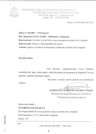 MINISTÉRIO PÚBLICO DO ESTADO DE SÃO P,A,ULO
                PROMOTORIAS DE JUSTIÇA CÍVEIS DE JACAREÍ
                    RuaTrês de Abril,n 32 - Jardim Leonídia
                        Jacareí - SP - CEP 12.327-100

                                                             Jacareí, 12 de fevereiro de 2007.




  Ofício n° 219/2007 _73 PJ Jacareí
  Ref.: Inquérito Civil n° 51/2003 - Habitação e Urbanismo
 Representante: Severino Luis da Silva e outros moradores do bairro Rio Comprido
 Representado: Prodesa e Municipalidade de JacareÍ.
 Assunto: Apurar a existência de loteamento clandestino no bairro Rio Comprido.



 Prezado Senhor,




                                  Pelo      presente,   cumprimentando     Vossa     Senhoria,
 encaminho-lhe, para conhecimento, cópia da portaria de instauração do Inquérito Civil em
 epígrafe, conforme legislação vigente.
                                      Sem mais, no ensejo, renovo protestos de consider