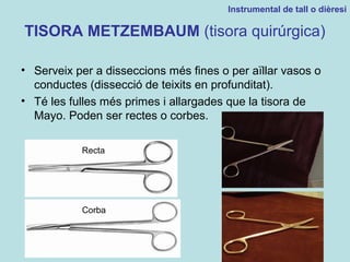 TISORA METZEMBAUM (tisora quirúrgica)
• Serveix per a disseccions més fines o per aïllar vasos o
conductes (dissecció de teixits en profunditat).
• Té les fulles més primes i allargades que la tisora de
Mayo. Poden ser rectes o corbes.
Instrumental de tall o dièresi
Recta
Corba
 