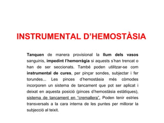 INSTRUMENTAL D’HEMOSTÀSIA
Tanquen de manera provisional la llum dels vasos
sanguinis, impedint l’hemorràgia si aquests s’han trencat o
han de ser seccionats. També poden utilitzar-se com
instrumental de cures, per pinçar sondes, subjectar i fer
torundes... Les pinces d’hemostàsia més còmodes
incorporen un sistema de tancament que pot ser aplicat i
deixat en aquesta posició (pinces d’hemostàsia estàtiques),
sistema de tancament en “cremallera”. Poden tenir estries
transversals a la cara interna de les puntes per millorar la
subjecció al teixit.
 