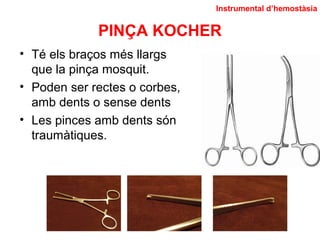 PINÇA KOCHER
• Té els braços més llargs
que la pinça mosquit.
• Poden ser rectes o corbes,
amb dents o sense dents
• Les pinces amb dents són
traumàtiques.
Instrumental d’hemostàsia
 