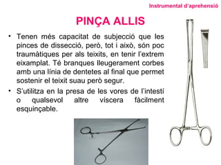 PINÇA ALLIS
• Tenen més capacitat de subjecció que les
pinces de dissecció, però, tot i això, són poc
traumàtiques per als teixits, en tenir l’extrem
eixamplat. Té branques lleugerament corbes
amb una línia de dentetes al final que permet
sostenir el teixit suau però segur.
• S’utilitza en la presa de les vores de l’intestí
o qualsevol altre víscera fàcilment
esquinçable.
Instrumental d’aprehensió
 
