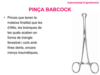 PINÇA BABCOCK
• Pinces que tenen la
mateixa finalitat que les
d'Allis, les branques de
les quals acaben en
forma de triangle
fenestrat i corb amb
fines dents, encara
menys traumàtiques.
Instrumental d’aprehensió
 