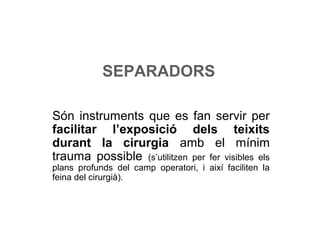 SEPARADORS
Són instruments que es fan servir per
facilitar l’exposició dels teixits
durant la cirurgia amb el mínim
trauma possible (s’utilitzen per fer visibles els
plans profunds del camp operatori, i així faciliten la
feina del cirurgià).
 