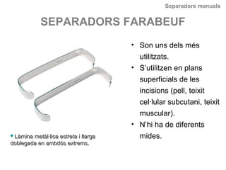 Separadors manuals
SEPARADORS FARABEUF
• Son uns dels més
utilitzats.
• S’utilitzen en plans
superficials de les
incisions (pell, teixit
cel·lular subcutani, teixit
muscular).
• N’hi ha de diferents
mides.Làmina metàl·lica estreta i llargaLàmina metàl·lica estreta i llarga
doblegada en ambdós extrems.doblegada en ambdós extrems.
 