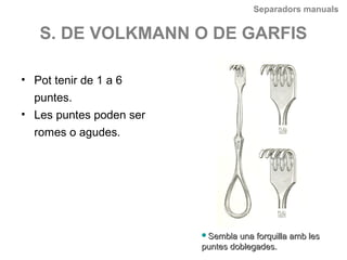 Separadors manuals
S. DE VOLKMANN O DE GARFIS
• Pot tenir de 1 a 6
puntes.
• Les puntes poden ser
romes o agudes.
Sembla una forquilla amb lesSembla una forquilla amb les
puntes doblegades.puntes doblegades.
 